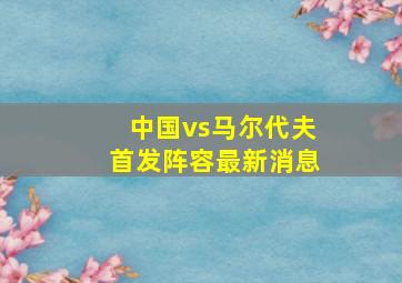 中国vs马尔代夫首发阵容最新消息