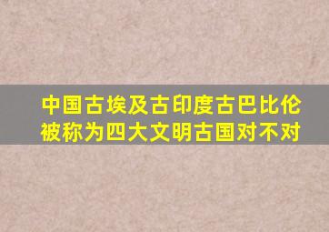 中国古埃及古印度古巴比伦被称为四大文明古国对不对