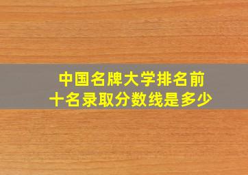 中国名牌大学排名前十名录取分数线是多少