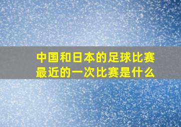 中国和日本的足球比赛最近的一次比赛是什么