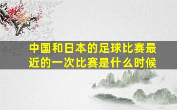 中国和日本的足球比赛最近的一次比赛是什么时候