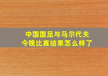 中国国足与马尔代夫今晚比赛结果怎么样了