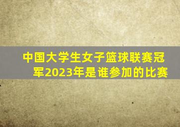 中国大学生女子篮球联赛冠军2023年是谁参加的比赛