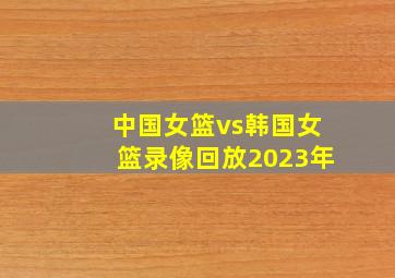 中国女篮vs韩国女篮录像回放2023年