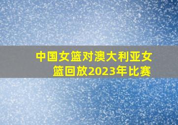 中国女篮对澳大利亚女篮回放2023年比赛