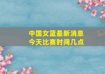 中国女篮最新消息今天比赛时间几点