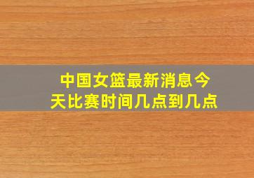 中国女篮最新消息今天比赛时间几点到几点