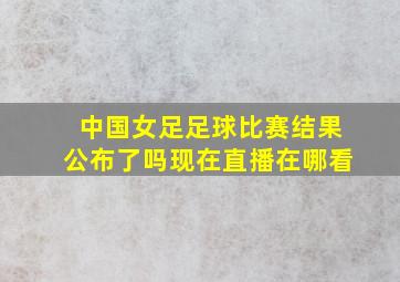 中国女足足球比赛结果公布了吗现在直播在哪看