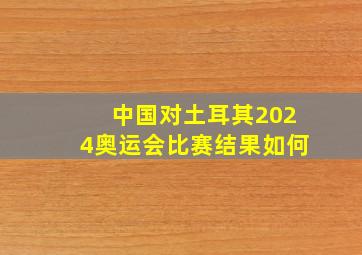 中国对土耳其2024奥运会比赛结果如何