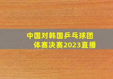 中国对韩国乒乓球团体赛决赛2023直播