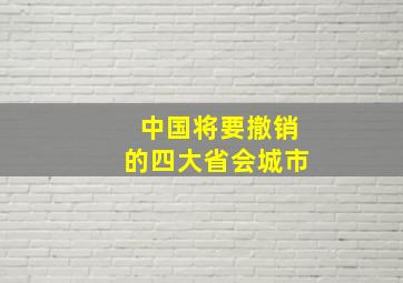 中国将要撤销的四大省会城市