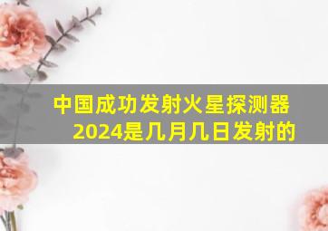 中国成功发射火星探测器2024是几月几日发射的