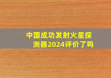 中国成功发射火星探测器2024评价了吗