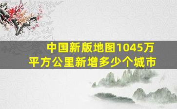 中国新版地图1045万平方公里新增多少个城市