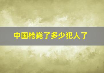 中国枪毙了多少犯人了