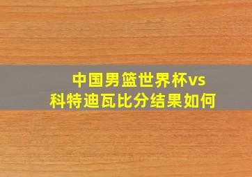 中国男篮世界杯vs科特迪瓦比分结果如何