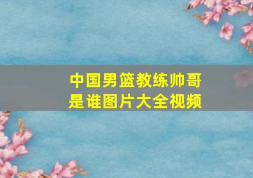 中国男篮教练帅哥是谁图片大全视频