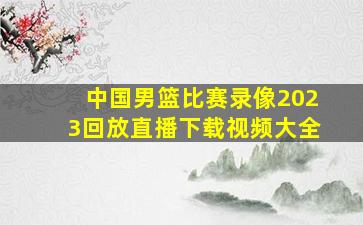 中国男篮比赛录像2023回放直播下载视频大全