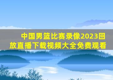 中国男篮比赛录像2023回放直播下载视频大全免费观看