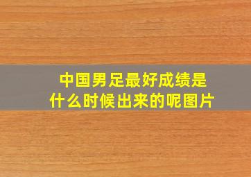 中国男足最好成绩是什么时候出来的呢图片