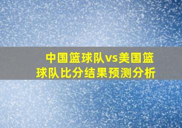 中国篮球队vs美国篮球队比分结果预测分析