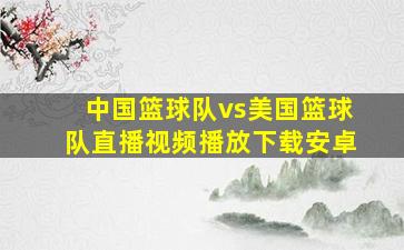 中国篮球队vs美国篮球队直播视频播放下载安卓