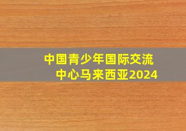 中国青少年国际交流中心马来西亚2024