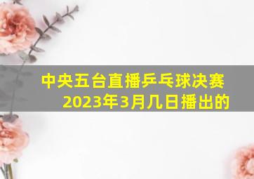 中央五台直播乒乓球决赛2023年3月几日播出的