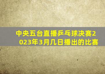 中央五台直播乒乓球决赛2023年3月几日播出的比赛