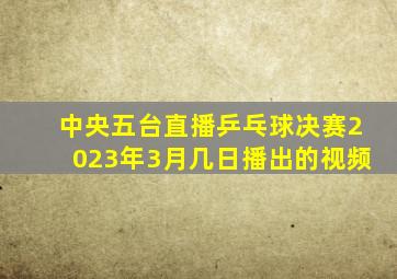 中央五台直播乒乓球决赛2023年3月几日播出的视频