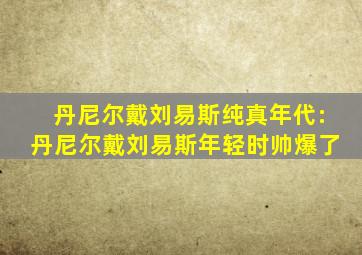 丹尼尔戴刘易斯纯真年代:丹尼尔戴刘易斯年轻时帅爆了