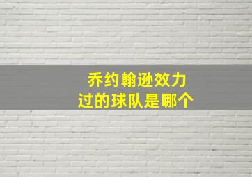 乔约翰逊效力过的球队是哪个