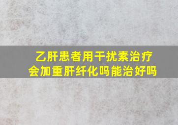 乙肝患者用干扰素治疗会加重肝纤化吗能治好吗