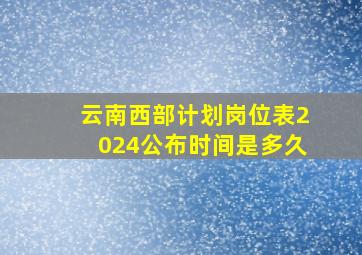 云南西部计划岗位表2024公布时间是多久