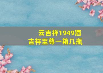 云吉祥1949酒吉祥至尊一箱几瓶