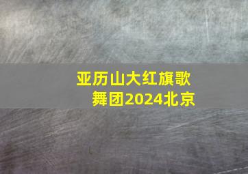 亚历山大红旗歌舞团2024北京