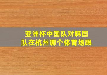 亚洲杯中国队对韩国队在杭州哪个体育场踢