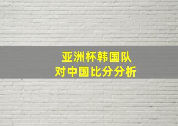 亚洲杯韩国队对中国比分分析