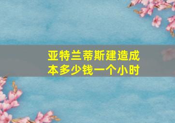 亚特兰蒂斯建造成本多少钱一个小时