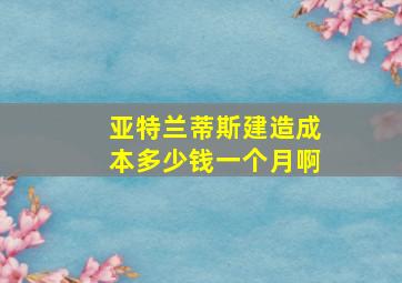 亚特兰蒂斯建造成本多少钱一个月啊