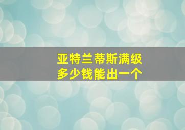 亚特兰蒂斯满级多少钱能出一个