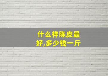 什么样陈皮最好,多少钱一斤