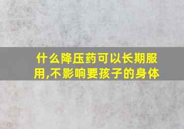 什么降压药可以长期服用,不影响要孩子的身体