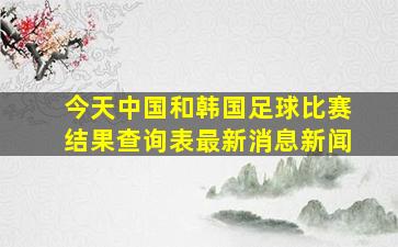 今天中国和韩国足球比赛结果查询表最新消息新闻