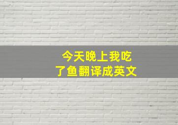 今天晚上我吃了鱼翻译成英文