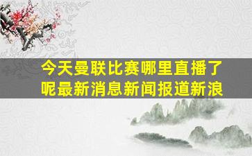 今天曼联比赛哪里直播了呢最新消息新闻报道新浪