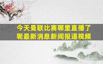 今天曼联比赛哪里直播了呢最新消息新闻报道视频