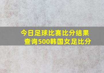 今日足球比赛比分结果查询500韩国女足比分