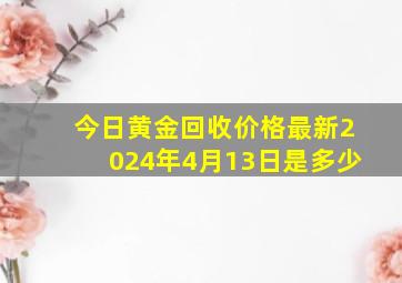 今日黄金回收价格最新2024年4月13日是多少