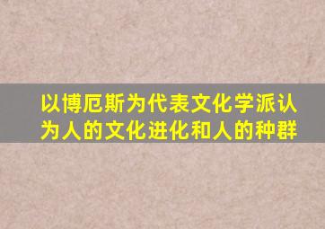 以博厄斯为代表文化学派认为人的文化进化和人的种群